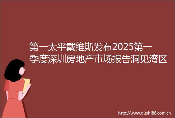第一太平戴维斯发布2025第一季度深圳房地产市场报告洞见湾区发展新机遇