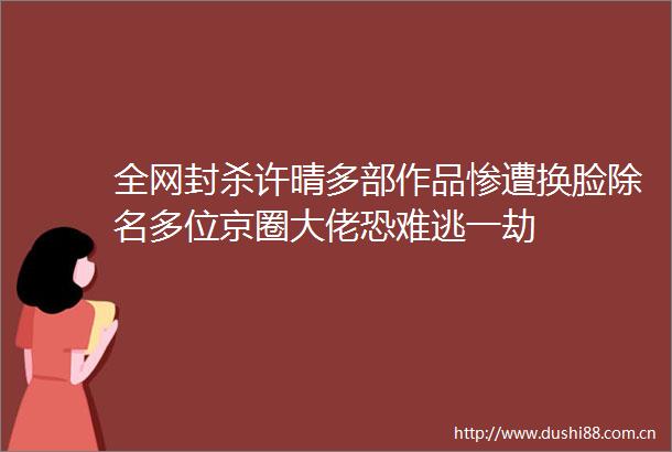 全网封杀许晴多部作品惨遭换脸除名多位京圈大佬恐难逃一劫