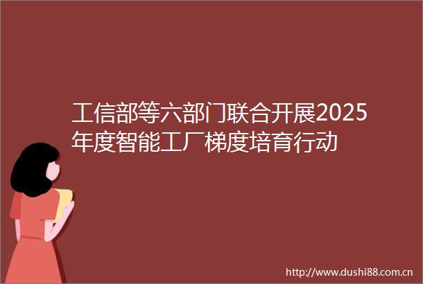 工信部等六部门联合开展2025年度智能工厂梯度培育行动