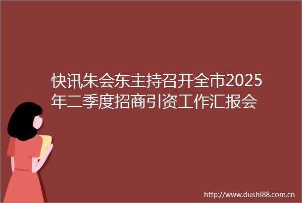 快讯朱会东主持召开全市2025年二季度招商引资工作汇报会