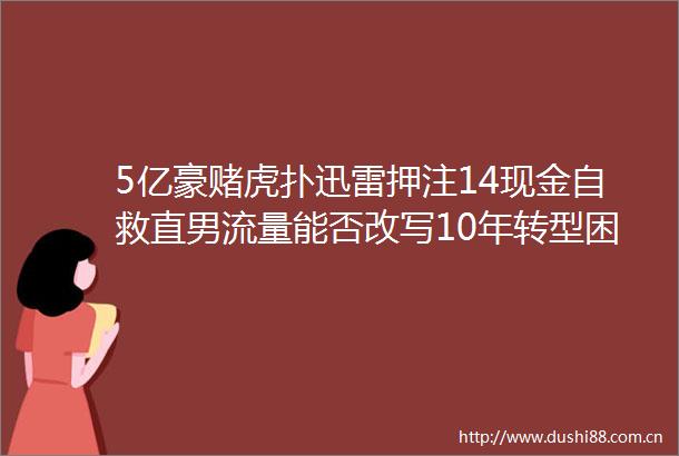 5亿豪赌虎扑迅雷押注14现金自救直男流量能否改写10年转型困局