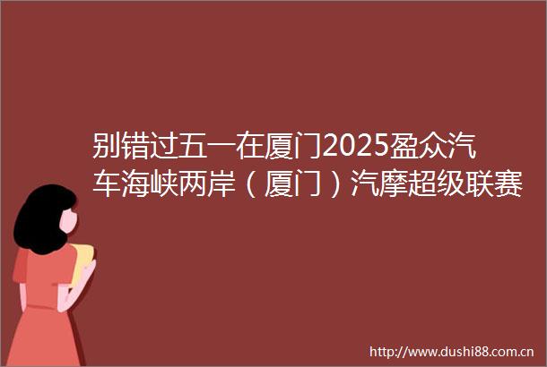 别错过五一在厦门2025盈众汽车海峡两岸（厦门）汽摩超级联赛暨厦门国际赛车生活节热力开启