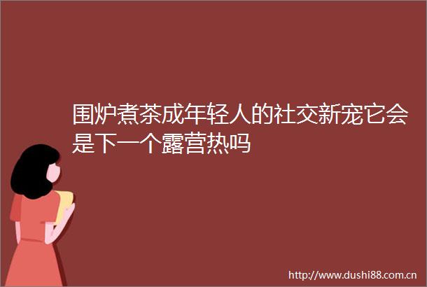 围炉煮茶成年轻人的社交新宠它会是下一个露营热吗
