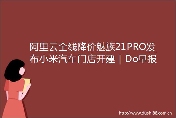 阿里云全线降价魅族21PRO发布小米汽车门店开建｜Do早报