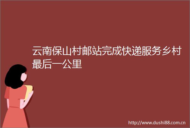 云南保山村邮站完成快递服务乡村最后一公里