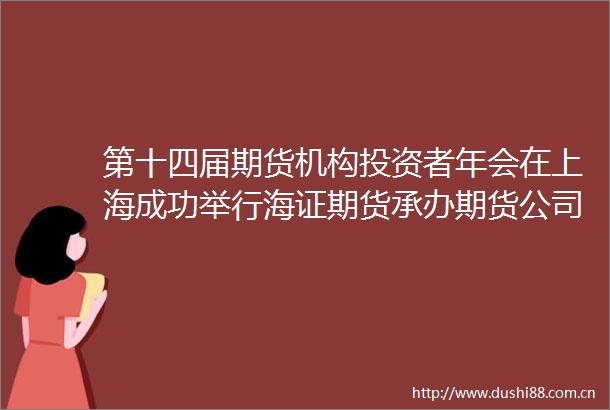 第十四届期货机构投资者年会在上海成功举行海证期货承办期货公司转型与升级从经纪业务到综合服务商的打造分论坛