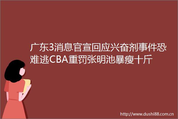 广东3消息官宣回应兴奋剂恐难逃CBA重罚张明池暴瘦十斤