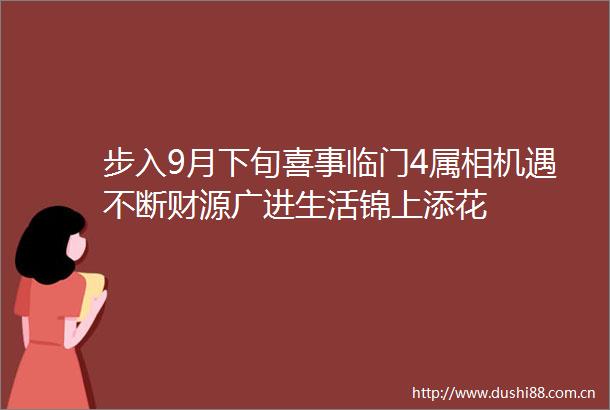 步入9月下旬喜事临门4属相机遇不断财源广进生活锦上添花