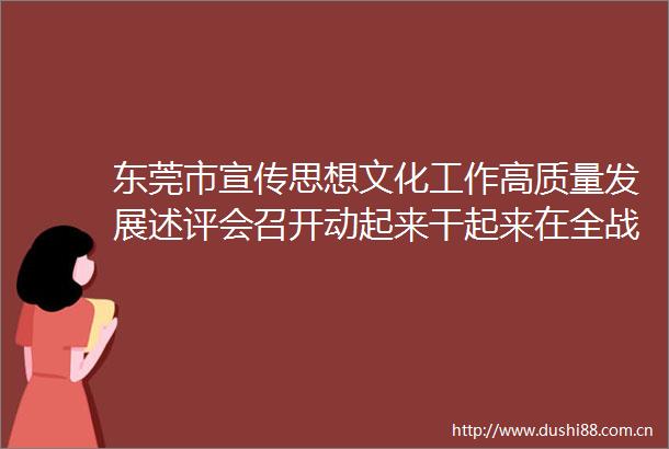 东莞市宣传思想文化工作高质量发展述评会召开动起来干起来在全战线掀起齐心协力推动高质量发展的热潮