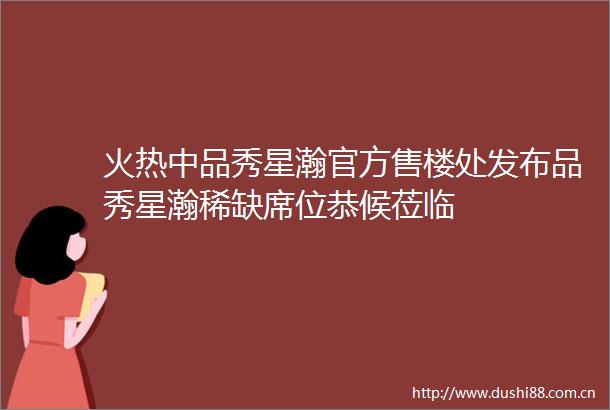 火热中品秀星瀚官方售楼处发布品秀星瀚稀缺席位恭候莅临