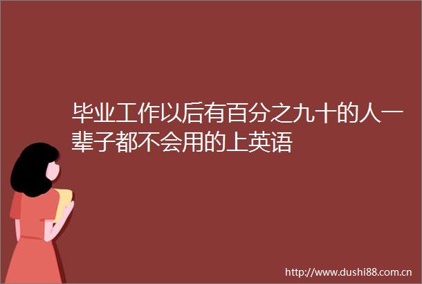 毕业工作以后有百分之九十的人一辈子都不会用的上英语
