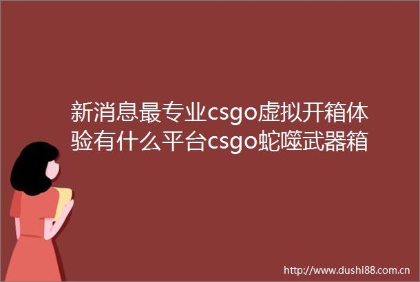 新消息最专业csgo虚拟开箱体验有什么平台csgo蛇噬武器箱出金概率怎么算