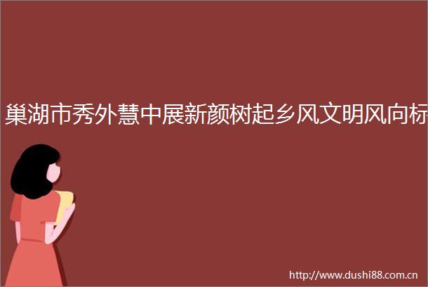 巢湖市秀外慧中展新颜树起乡风文明风向标