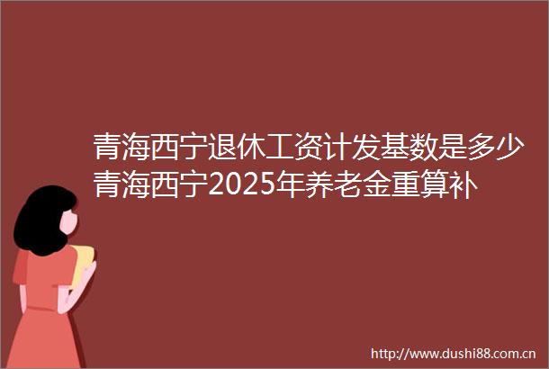 青海西宁退休工资计发基数是多少青海西宁2025年养老金重算补发能领多少钱的计算方法
