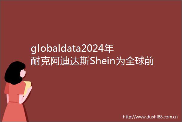 globaldata2024年耐克阿迪达斯Shein为全球前三时尚零售商