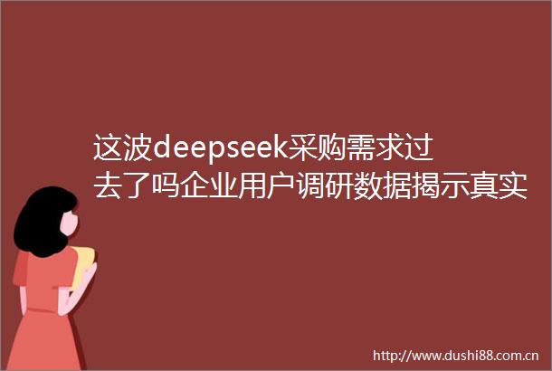 这波deepseek采购需求过去了吗企业用户调研数据揭示真实情况