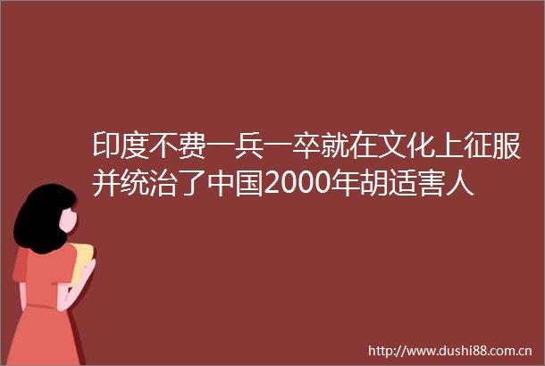 印度不费一兵一卒就在文化上征服并统治了2000年胡适害人不浅