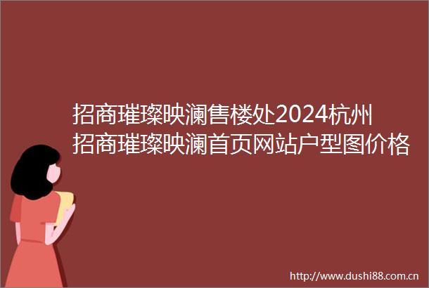 招商璀璨映澜售楼处2024杭州招商璀璨映澜首页网站户型图价格户型容积率