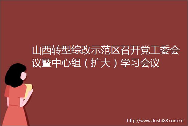 山西转型综改示范区召开党工委会议暨中心组（扩大）学习会议