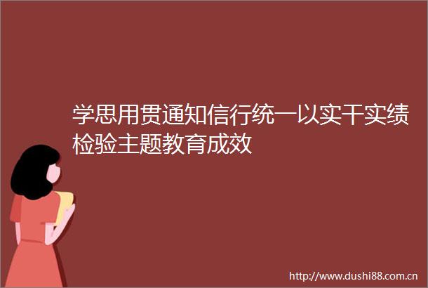 学思用贯通知信行统一以实干实绩检验主题教育成效