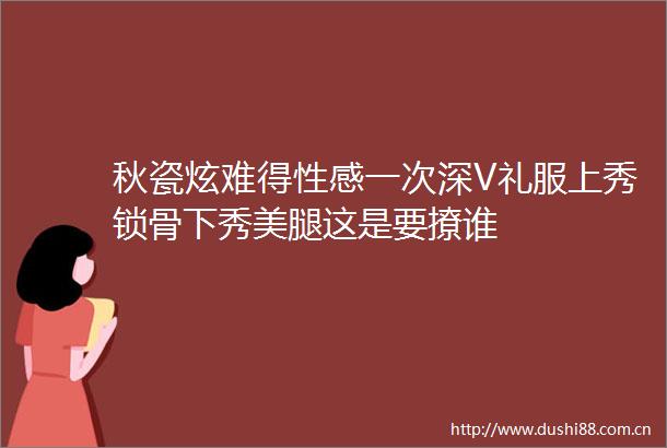 秋瓷炫难得性感一次深V礼服上秀锁骨下秀这是要撩谁