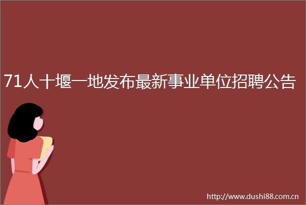 71人十堰一地发布最新事业单位招聘公告