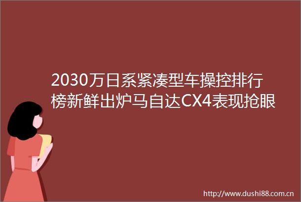 2030万日系紧凑型车操控排行榜新鲜出炉马自达CX4表现抢眼