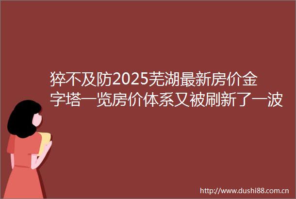 猝不及防2025芜湖最新房价金字塔一览房价体系又被刷新了一波