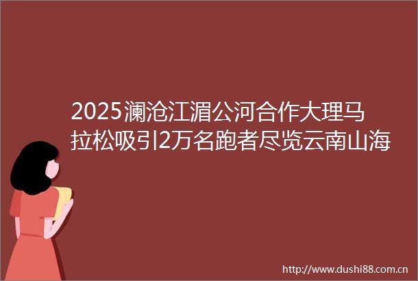 2025澜沧江湄公河合作大理马拉松吸引2万名跑者尽览云南山海