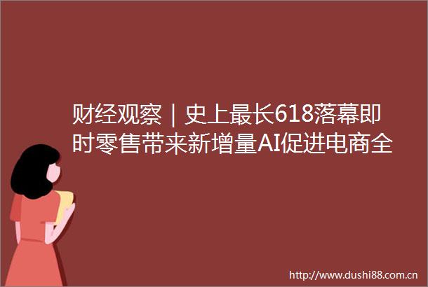 财经观察｜史上最长618落幕即时零售带来新增量AI促进电商全流程智变