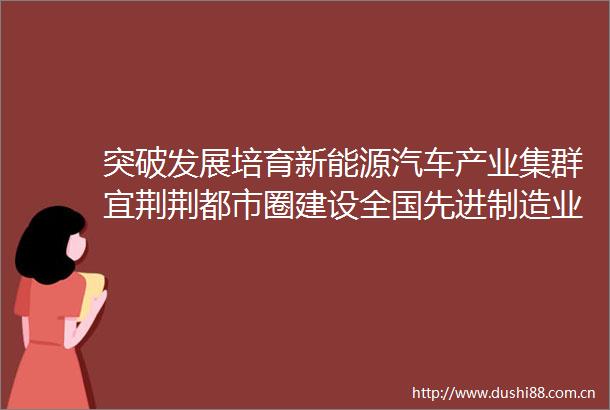 突破发展培育新能源汽车产业集群宜荆荆都市圈建设全国先进制造业绿色高质量发展引领区之二