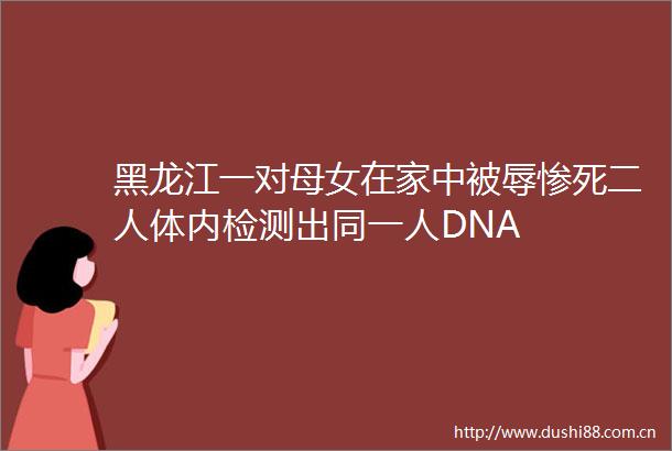 黑龙江一对母女在家中被辱惨死二人体内检测出同一人DNA