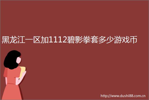 黑龙江一区加1112碧影拳套多少游戏币