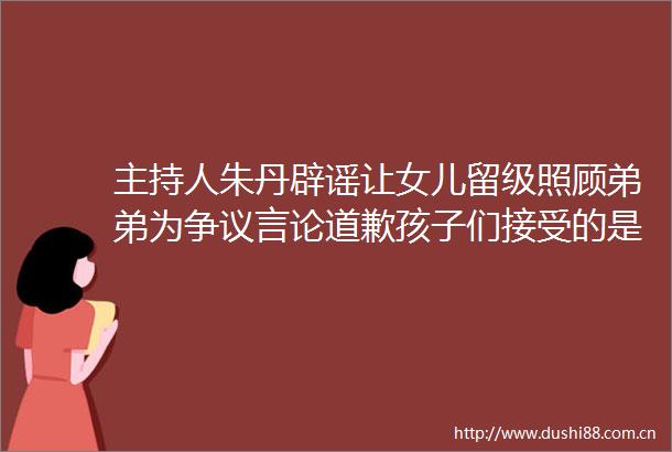 主持人朱丹辟谣让女儿留级照顾弟弟为争议言论道歉孩子们接受的是混龄教育感恩每一条批评