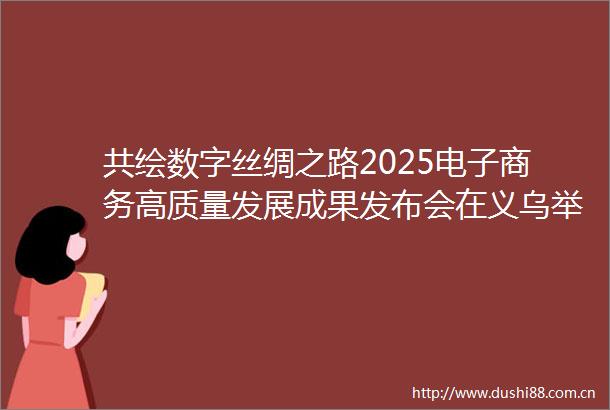 共绘数字丝绸之路2025电子商务高质量发展成果发布会在义乌举行