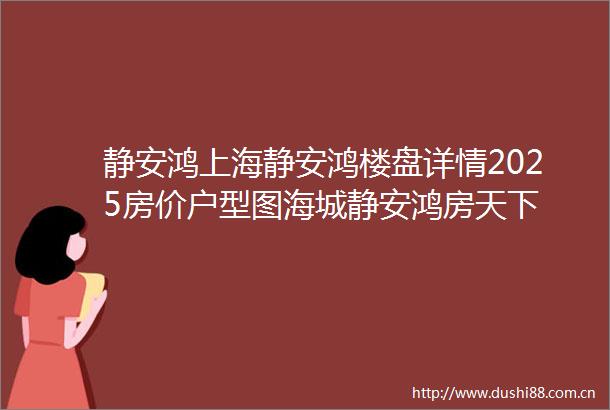 静安鸿上海静安鸿楼盘详情2025房价户型图海城静安鸿房天下
