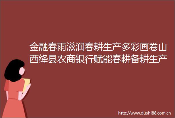 金融春雨滋润春耕生产多彩画卷山西绛县农商银行赋能春耕备耕生产纪实