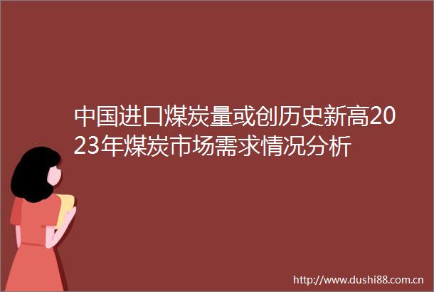 进口煤炭量或创历史新高2023年煤炭市场需求情况分析