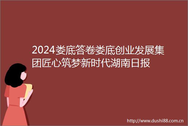 2024娄底答卷娄底创业发展集团匠心筑梦新时代湖南日报
