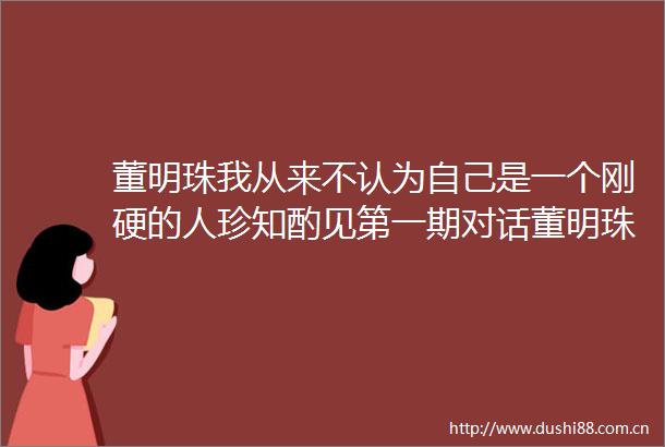 董明珠我从来不认为自己是一个刚硬的人珍知酌见第一期对话董明珠实录