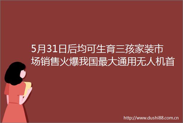 5月31日后均可生育三孩家装市场销售火爆我国最大通用无人机首飞成功