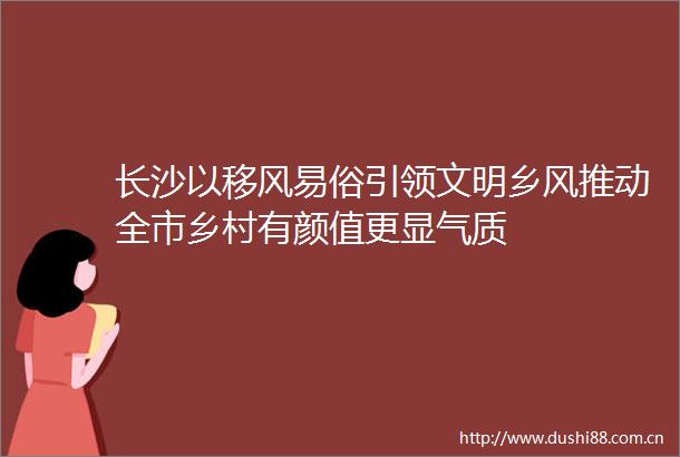 长沙以移风易俗引领文明乡风推动全市乡村有颜值更显气质
