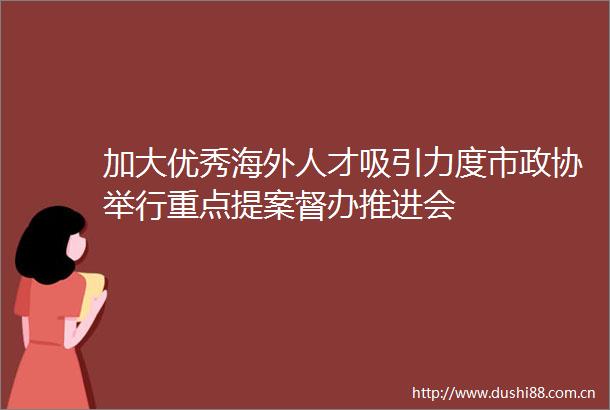 加大优秀海外人才吸引力度市政协举行重点提案督办推进会