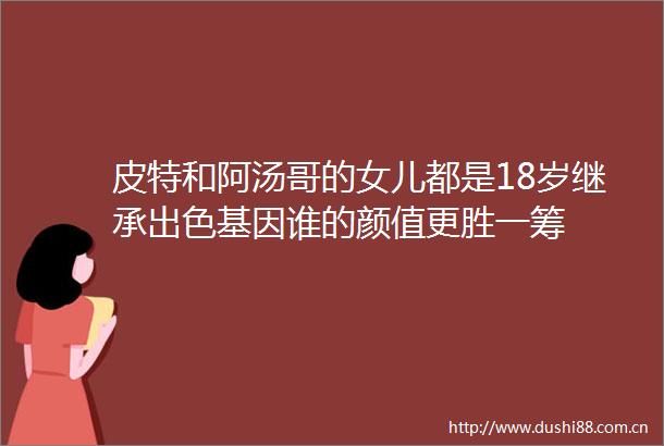 皮特和阿汤哥的女儿都是18岁继承出色基因谁的颜值更胜一筹