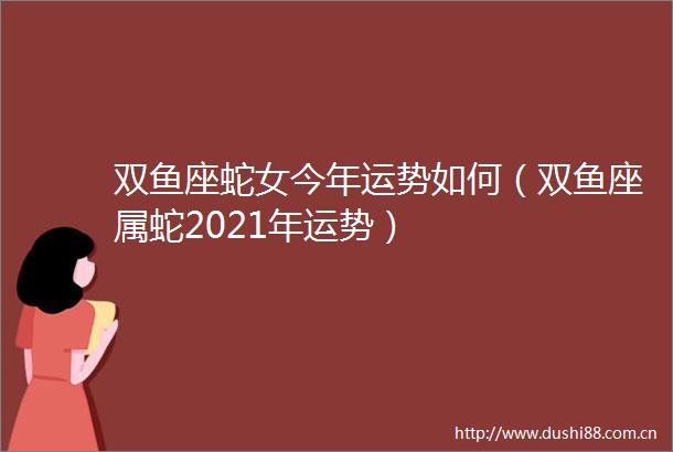 双鱼座蛇女今年运势如何（双鱼座属蛇2021年运势）
