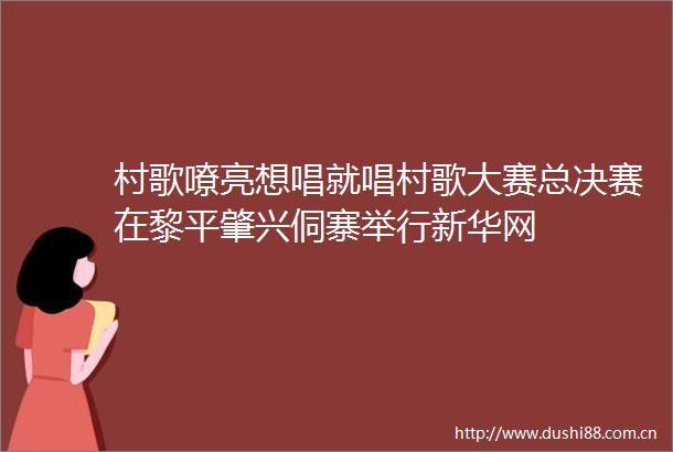 村歌嘹亮想唱就唱村歌大赛总决赛在黎平肇兴侗寨举行新华网