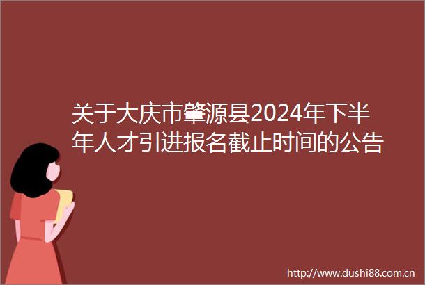 关于大庆市肇源县2024年下半年人才引进报名截止时间的公告