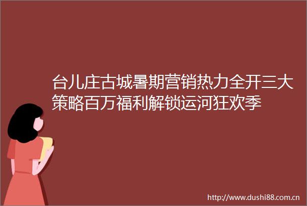 台儿庄古城暑期营销热力全开三大策略百万福利解锁运河狂欢季