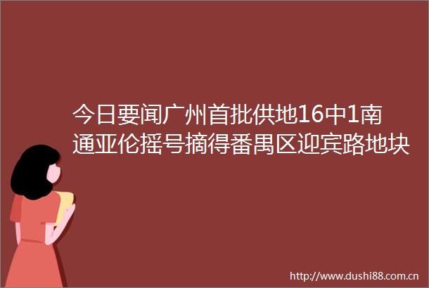 今日要闻广州首批供地16中1南通亚伦摇号摘得番禺区迎宾路地块