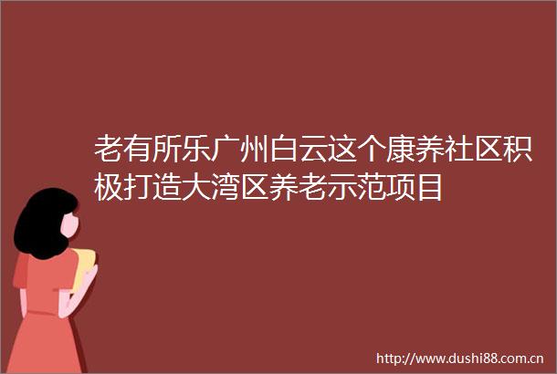 老有所乐广州白云这个康养社区积极打造大湾区养老示范项目